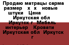 Продаю матрацы сарма размер200х80х20 новые. 2 штуки › Цена ­ 2 000 - Иркутская обл., Иркутск г. Мебель, интерьер » Кровати   . Иркутская обл.,Иркутск г.